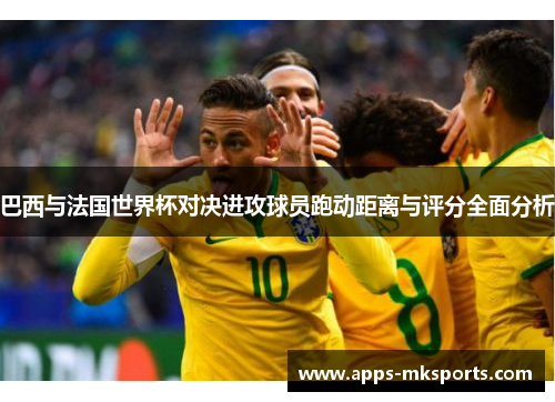 巴西与法国世界杯对决进攻球员跑动距离与评分全面分析