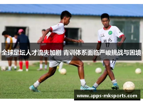 全球足坛人才流失加剧 青训体系面临严峻挑战与困境