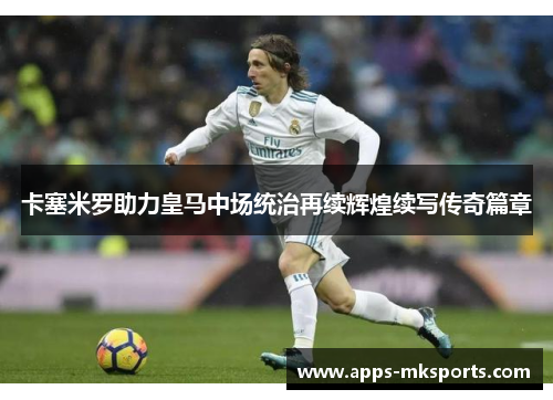 卡塞米罗助力皇马中场统治再续辉煌续写传奇篇章
