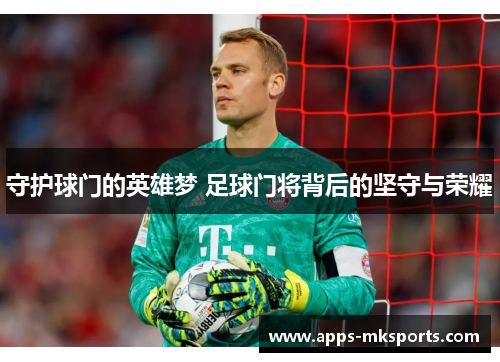 守护球门的英雄梦 足球门将背后的坚守与荣耀