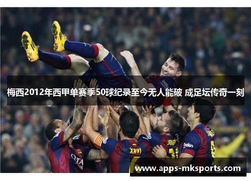 梅西2012年西甲单赛季50球纪录至今无人能破 成足坛传奇一刻