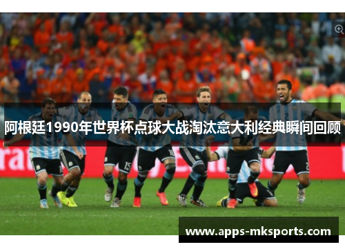阿根廷1990年世界杯点球大战淘汰意大利经典瞬间回顾