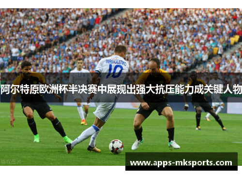 阿尔特原欧洲杯半决赛中展现出强大抗压能力成关键人物
