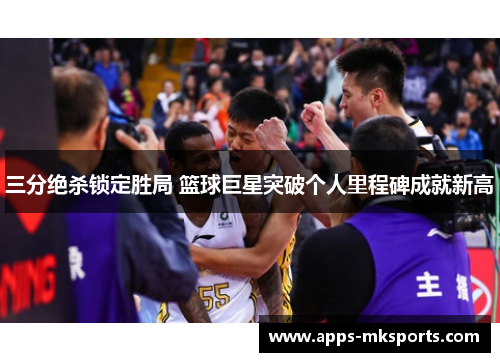 三分绝杀锁定胜局 篮球巨星突破个人里程碑成就新高