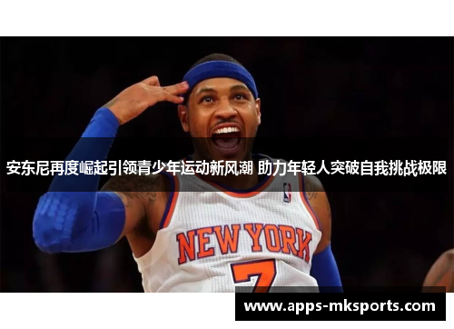 安东尼再度崛起引领青少年运动新风潮 助力年轻人突破自我挑战极限