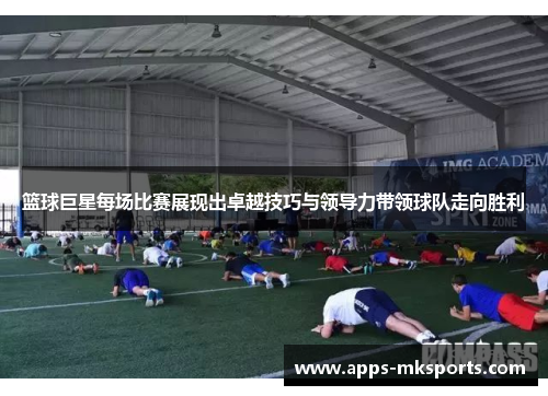 篮球巨星每场比赛展现出卓越技巧与领导力带领球队走向胜利