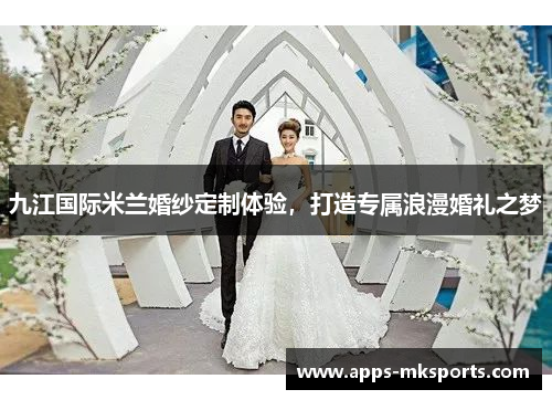 九江国际米兰婚纱定制体验，打造专属浪漫婚礼之梦