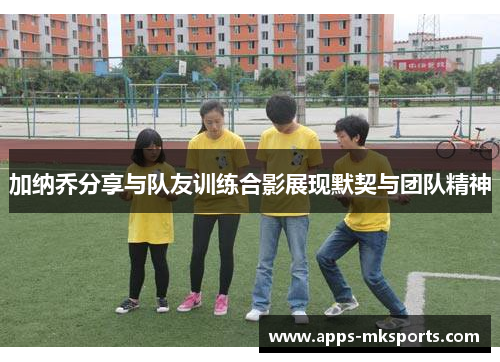 加纳乔分享与队友训练合影展现默契与团队精神
