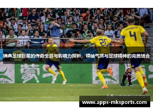 瑞典足球巨星的传奇生涯与影响力探析，领袖气质与足球精神的完美结合