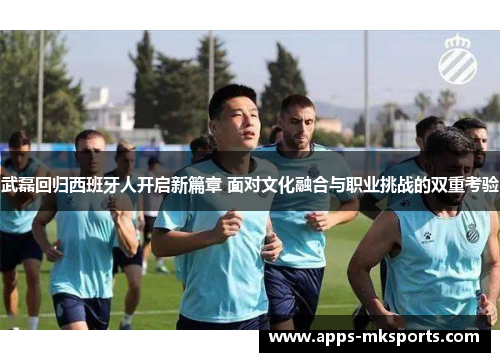 武磊回归西班牙人开启新篇章 面对文化融合与职业挑战的双重考验