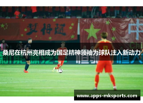 桑尼在杭州亮相成为国足精神领袖为球队注入新动力