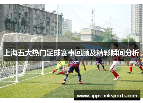 上海五大热门足球赛事回顾及精彩瞬间分析