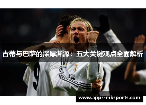 古蒂与巴萨的深厚渊源：五大关键观点全面解析