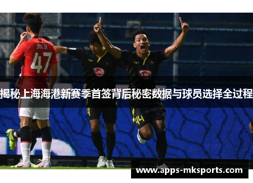 揭秘上海海港新赛季首签背后秘密数据与球员选择全过程