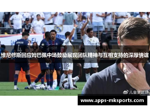 维尼修斯回应姆巴佩中场鼓励展现团队精神与互相支持的深厚情谊