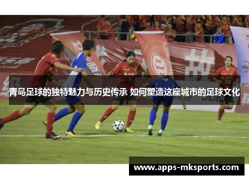 青岛足球的独特魅力与历史传承 如何塑造这座城市的足球文化